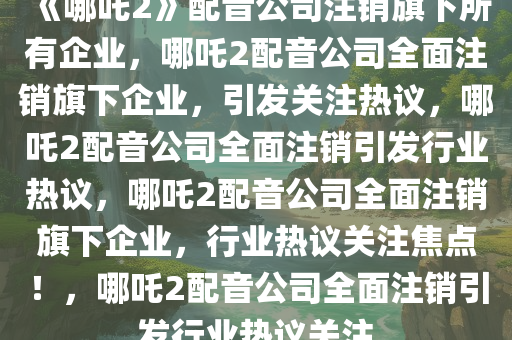 《哪吒2》配音公司注销旗下所有企业，哪吒2配音公司全面注销旗下企业，引发关注热议，哪吒2配音公司全面注销引发行业热议，哪吒2配音公司全面注销旗下企业，行业热议关注焦点！，哪吒2配音公司全面注销引发行业热议关注