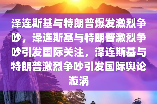 泽连斯基与特朗普爆发激烈争吵，泽连斯基与特朗普激烈争吵引发国际关注，泽连斯基与特朗普激烈争吵引发国际舆论漩涡