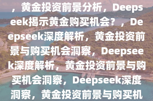 deepseek分析黄金还能不能买，黄金投资前景分析，Deepseek揭示黄金购买机会？，Deepseek深度解析，黄金投资前景与购买机会洞察，Deepseek深度解析，黄金投资前景与购买机会洞察，Deepseek深度洞察，黄金投资前景与购买机会分析