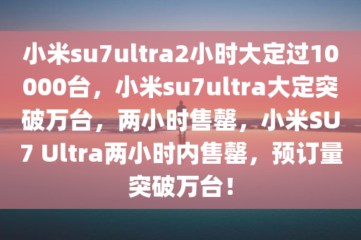 小米su7ultra2小时大定过10000台，小米su7ultra大定突破万台，两小时售罄，小米SU7 Ultra两小时内售罄，预订量突破万台！