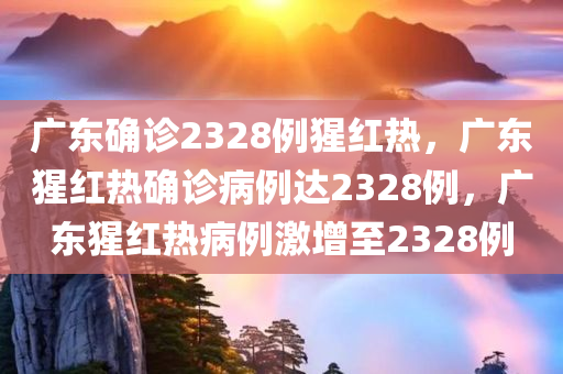 广东确诊2328例猩红热，广东猩红热确诊病例达2328例，广东猩红热病例激增至2328例