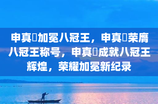 申真谞加冕八冠王，申真谞荣膺八冠王称号，申真谞成就八冠王辉煌，荣耀加冕新纪录