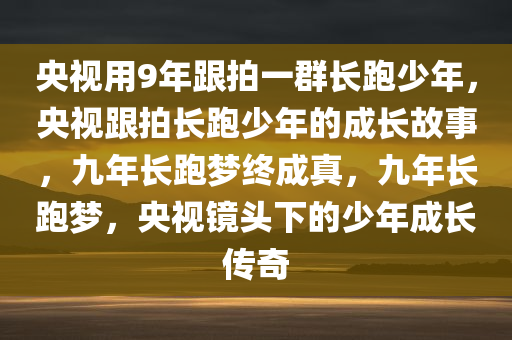 央视用9年跟拍一群长跑少年，央视跟拍长跑少年的成长故事，九年长跑梦终成真，九年长跑梦，央视镜头下的少年成长传奇