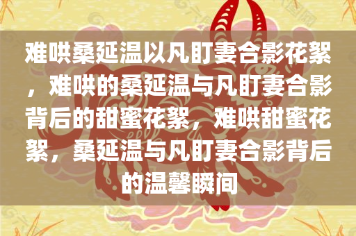 难哄桑延温以凡盯妻合影花絮，难哄的桑延温与凡盯妻合影背后的甜蜜花絮，难哄甜蜜花絮，桑延温与凡盯妻合影背后的温馨瞬间