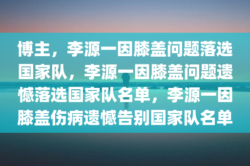 博主，李源一因膝盖问题落选国家队，李源一因膝盖问题遗憾落选国家队名单，李源一因膝盖伤病遗憾告别国家队名单