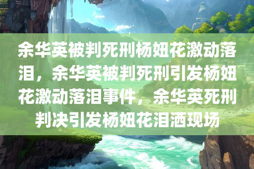 余华英被判死刑杨妞花激动落泪，余华英被判死刑引发杨妞花激动落泪事件，余华英死刑判决引发杨妞花泪洒现场