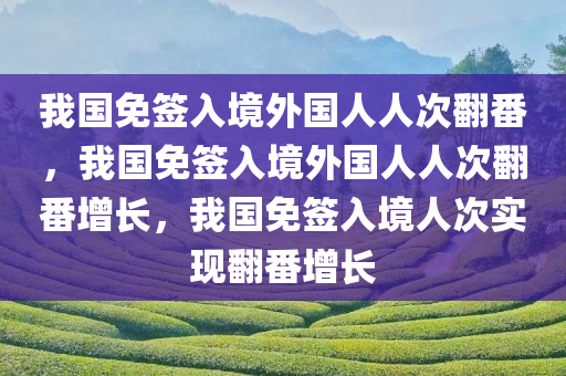 我国免签入境外国人人次翻番，我国免签入境外国人人次翻番增长，我国免签入境人次实现翻番增长