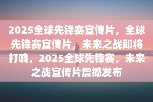 2025全球先锋赛宣传片，全球先锋赛宣传片，未来之战即将打响，2025全球先锋赛，未来之战宣传片震撼发布