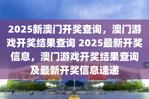 2025新澳门开奖查询，澳门游戏开奖结果查询 2025最新开奖信息，澳门游戏开奖结果查询及最新开奖信息速递