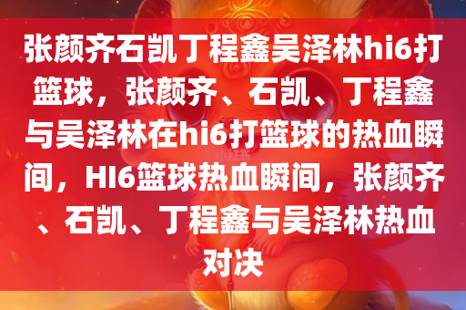 张颜齐石凯丁程鑫吴泽林hi6打篮球，张颜齐、石凯、丁程鑫与吴泽林在hi6打篮球的热血瞬间，HI6篮球热血瞬间，张颜齐、石凯、丁程鑫与吴泽林热血对决