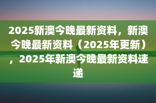 2025新澳今晚最新资料，新澳今晚最新资料（2025年更新），2025年新澳今晚最新资料速递