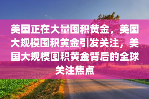 美国正在大量囤积黄金，美国大规模囤积黄金引发关注，美国大规模囤积黄金背后的全球关注焦点