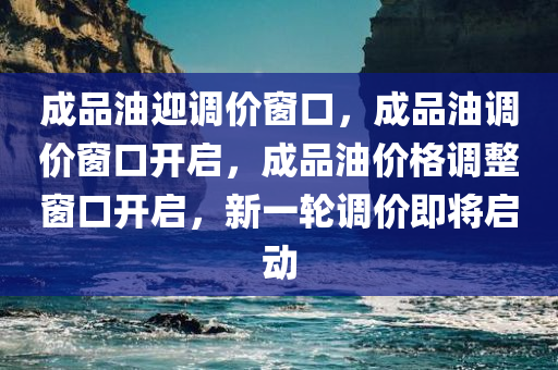 成品油迎调价窗口，成品油调价窗口开启，成品油价格调整窗口开启，新一轮调价即将启动