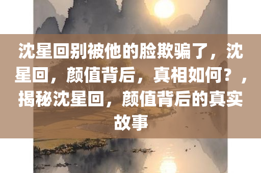 沈星回别被他的脸欺骗了，沈星回，颜值背后，真相如何？，揭秘沈星回，颜值背后的真实故事