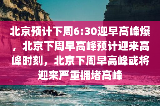 北京预计下周6:30迎早高峰爆，北京下周早高峰预计迎来高峰时刻，北京下周早高峰或将迎来严重拥堵高峰