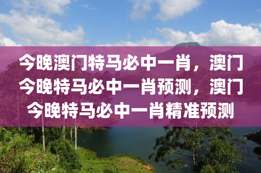 今晚澳门特马必中一肖，澳门今晚特马必中一肖预测，澳门今晚特马必中一肖精准预测