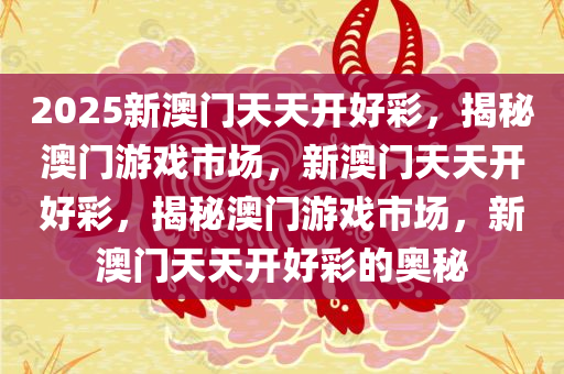 2025新澳门天天开好彩，揭秘澳门游戏市场，新澳门天天开好彩，揭秘澳门游戏市场，新澳门天天开好彩的奥秘