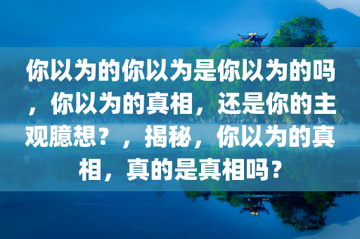 你以为的你以为是你以为的吗，你以为的真相，还是你的主观臆想？，揭秘，你以为的真相，真的是真相吗？