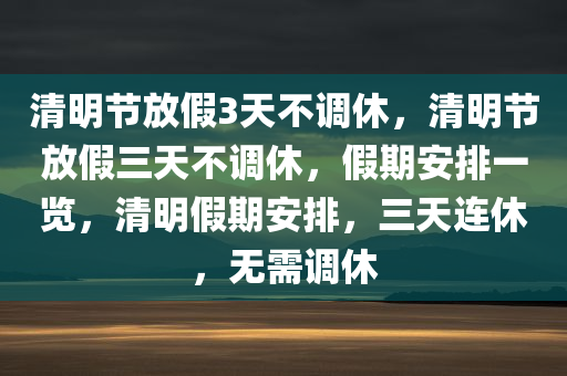 清明节放假3天不调休，清明节放假三天不调休，假期安排一览，清明假期安排，三天连休，无需调休