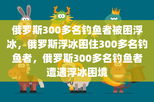 俄罗斯300多名钓鱼者被困浮冰，俄罗斯浮冰困住300多名钓鱼者，俄罗斯300多名钓鱼者遭遇浮冰困境