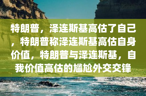 特朗普，泽连斯基高估了自己，特朗普称泽连斯基高估自身价值，特朗普与泽连斯基，自我价值高估的尴尬外交交锋