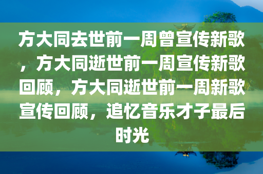 方大同去世前一周曾宣传新歌，方大同逝世前一周宣传新歌回顾，方大同逝世前一周新歌宣传回顾，追忆音乐才子最后时光