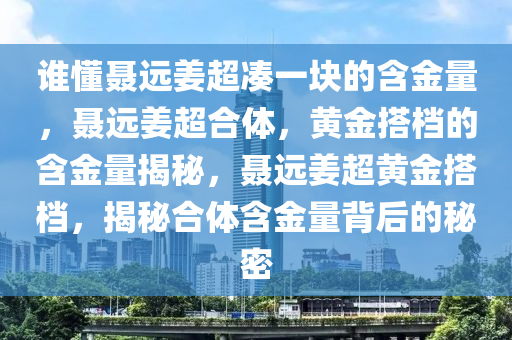 谁懂聂远姜超凑一块的含金量，聂远姜超合体，黄金搭档的含金量揭秘，聂远姜超黄金搭档，揭秘合体含金量背后的秘密