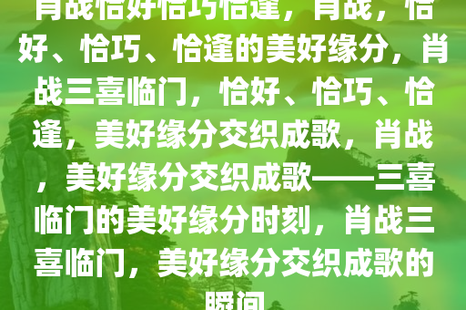 肖战恰好恰巧恰逢，肖战，恰好、恰巧、恰逢的美好缘分，肖战三喜临门，恰好、恰巧、恰逢，美好缘分交织成歌，肖战，美好缘分交织成歌——三喜临门的美好缘分时刻，肖战三喜临门，美好缘分交织成歌的瞬间