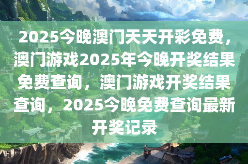 2025今晚澳门天天开彩免费，澳门游戏2025年今晚开奖结果免费查询，澳门游戏开奖结果查询，2025今晚免费查询最新开奖记录