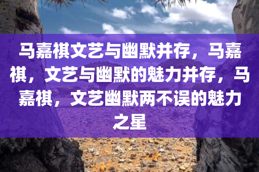 马嘉祺文艺与幽默并存，马嘉祺，文艺与幽默的魅力并存，马嘉祺，文艺幽默两不误的魅力之星