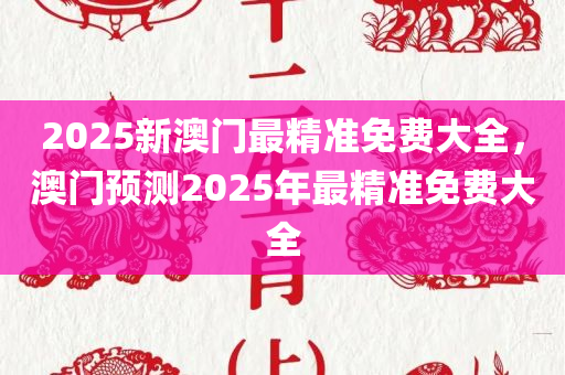 2025新澳门最精准免费大全，澳门预测2025年最精准免费大全