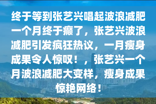 终于等到张艺兴唱起波浪减肥一个月终于癫了，张艺兴波浪减肥引发疯狂热议，一月瘦身成果令人惊叹！，张艺兴一个月波浪减肥大变样，瘦身成果惊艳网络！