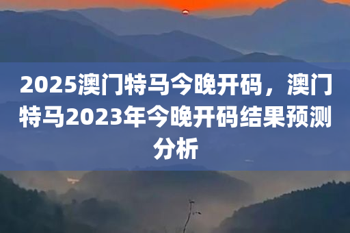 2025澳门特马今晚开码，澳门特马2023年今晚开码结果预测分析