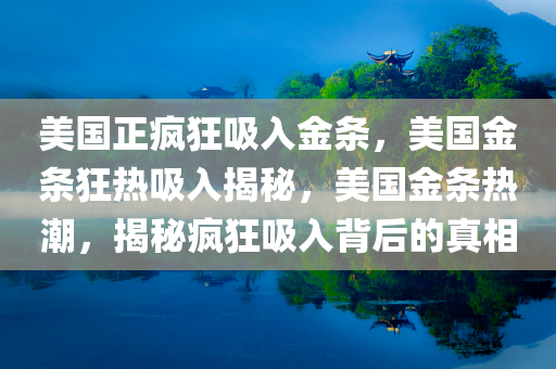 美国正疯狂吸入金条，美国金条狂热吸入揭秘，美国金条热潮，揭秘疯狂吸入背后的真相