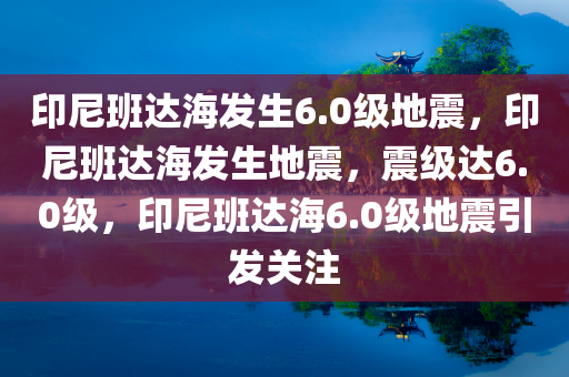 印尼班达海发生6.0级地震，印尼班达海发生地震，震级达6.0级，印尼班达海6.0级地震引发关注