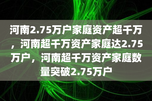 河南2.75万户家庭资产超千万，河南超千万资产家庭达2.75万户，河南超千万资产家庭数量突破2.75万户