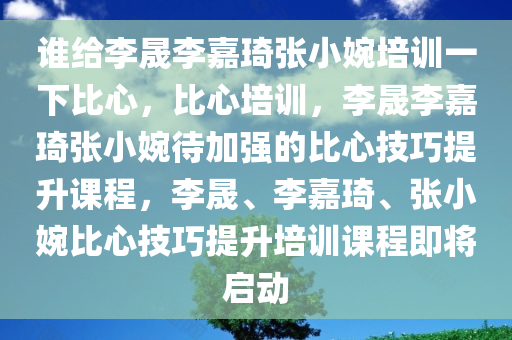 谁给李晟李嘉琦张小婉培训一下比心，比心培训，李晟李嘉琦张小婉待加强的比心技巧提升课程，李晟、李嘉琦、张小婉比心技巧提升培训课程即将启动