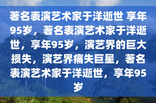 著名表演艺术家于洋逝世 享年95岁，著名表演艺术家于洋逝世，享年95岁，演艺界的巨大损失，演艺界痛失巨星，著名表演艺术家于洋逝世，享年95岁