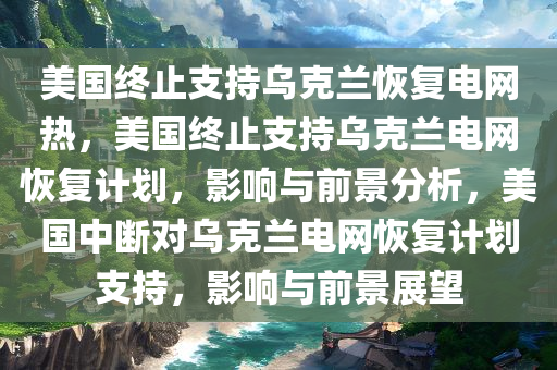 美国终止支持乌克兰恢复电网热，美国终止支持乌克兰电网恢复计划，影响与前景分析，美国中断对乌克兰电网恢复计划支持，影响与前景展望