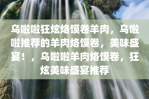 乌啦啦狂炫烙馍卷羊肉，乌啦啦推荐的羊肉烙馍卷，美味盛宴！，乌啦啦羊肉烙馍卷，狂炫美味盛宴推荐