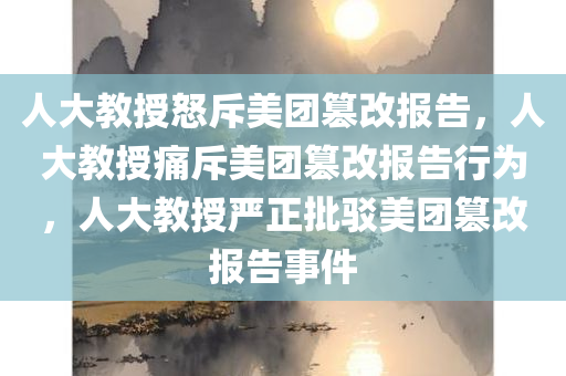 人大教授怒斥美团篡改报告，人大教授痛斥美团篡改报告行为，人大教授严正批驳美团篡改报告事件