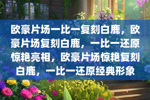 欧豪片场一比一复刻白鹿，欧豪片场复刻白鹿，一比一还原惊艳亮相，欧豪片场惊艳复刻白鹿，一比一还原经典形象