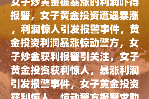 女子炒黄金被暴涨的利润吓得报警，女子黄金投资遭遇暴涨，利润惊人引发报警事件，黄金投资利润暴涨惊动警方，女子炒金获利报警引关注，女子黄金投资获利惊人，暴涨利润引发报警事件，女子黄金投资获利惊人，惊动警方报警求助