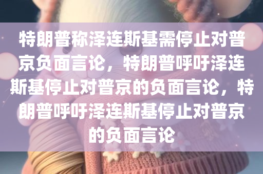 特朗普称泽连斯基需停止对普京负面言论，特朗普呼吁泽连斯基停止对普京的负面言论，特朗普呼吁泽连斯基停止对普京的负面言论