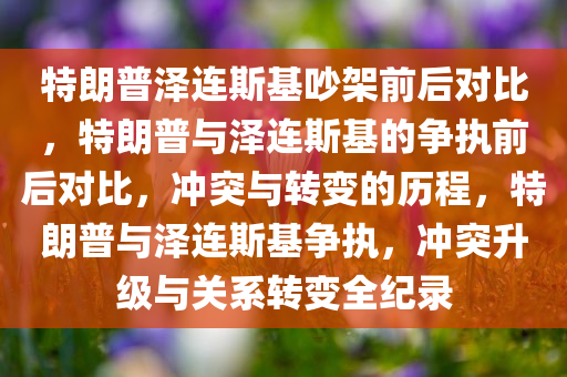 特朗普泽连斯基吵架前后对比，特朗普与泽连斯基的争执前后对比，冲突与转变的历程，特朗普与泽连斯基争执，冲突升级与关系转变全纪录