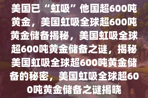 美国已“虹吸”他国超600吨黄金，美国虹吸全球超600吨黄金储备揭秘，美国虹吸全球超600吨黄金储备之谜，揭秘美国虹吸全球超600吨黄金储备的秘密，美国虹吸全球超600吨黄金储备之谜揭晓