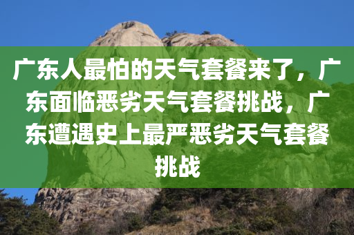 广东人最怕的天气套餐来了，广东面临恶劣天气套餐挑战，广东遭遇史上最严恶劣天气套餐挑战