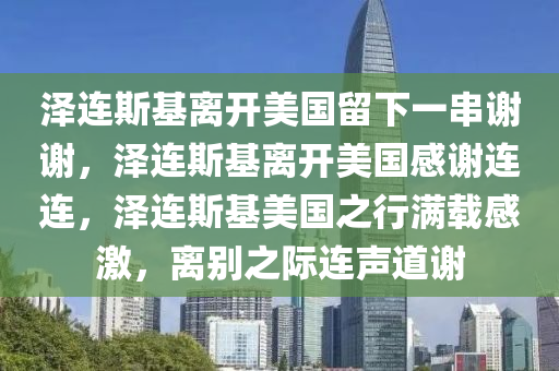 泽连斯基离开美国留下一串谢谢，泽连斯基离开美国感谢连连，泽连斯基美国之行满载感激，离别之际连声道谢