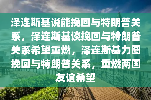 泽连斯基说能挽回与特朗普关系，泽连斯基谈挽回与特朗普关系希望重燃，泽连斯基力图挽回与特朗普关系，重燃两国友谊希望