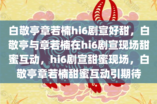 白敬亭章若楠hi6剧宣好甜，白敬亭与章若楠在hi6剧宣现场甜蜜互动，hi6剧宣甜蜜现场，白敬亭章若楠甜蜜互动引期待